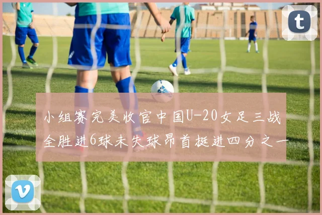 小组赛完美收官中国U-20女足三战全胜进6球未失球昂首挺进四分之一决赛