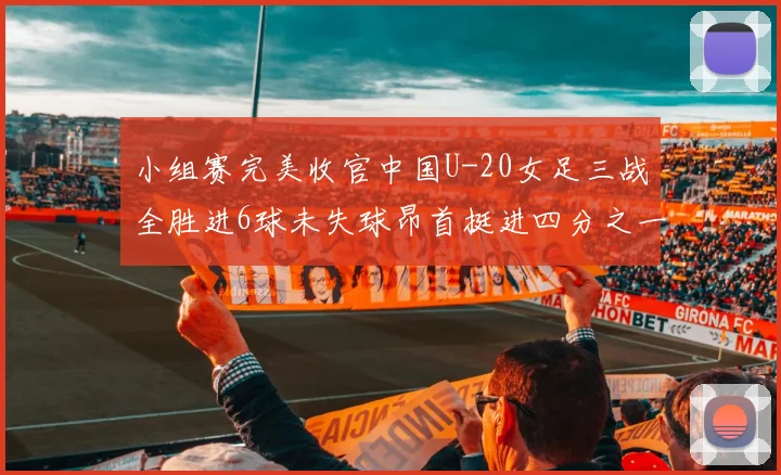 小组赛完美收官中国U-20女足三战全胜进6球未失球昂首挺进四分之一决赛