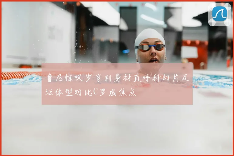 鲁尼惊叹岁亨利身材直呼科幻片足坛体型对比C罗成焦点