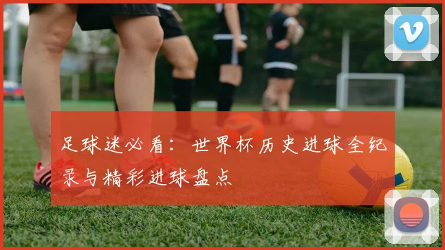 足球迷必看:世界杯历史进球全纪录与精彩进球盘点