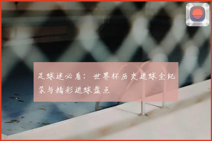 足球迷必看：世界杯历史进球全纪录与精彩进球盘点